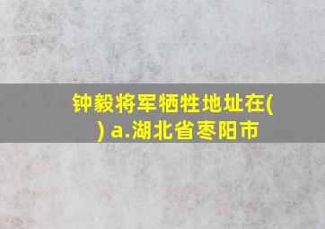 钟毅将军牺牲地址在( ) a.湖北省枣阳市